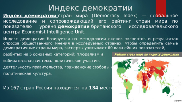 Индекс демократии Индекс демократии  стран мира (Democracy Index) — глобальное исследование и сопровождающий его рейтинг стран мира по показателю уровня  демократии  британского исследовательского центра Economist Intelligence Unit.  Индекс демократии базируется на методологии оценок экспертов и результатах опросов общественного мнения в исследуемых странах. Чтобы определить самые демократичные страны мира, эксперты учитывают 60 важнейших показателей, разбитых на 5 основных категорий: плюрализм и избирательная система, политическое участие, деятельность правительства, гражданские свободы и политическая культура. Из 167 стран Россия находится на 134 месте. 