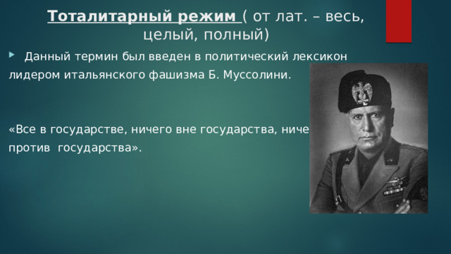 Тоталитарный режим ( от лат. – весь, целый, полный)  Данный термин был введен в политический лексикон лидером итальянского фашизма Б. Муссолини. «Все в государстве, ничего вне государства, ничего против государства». 