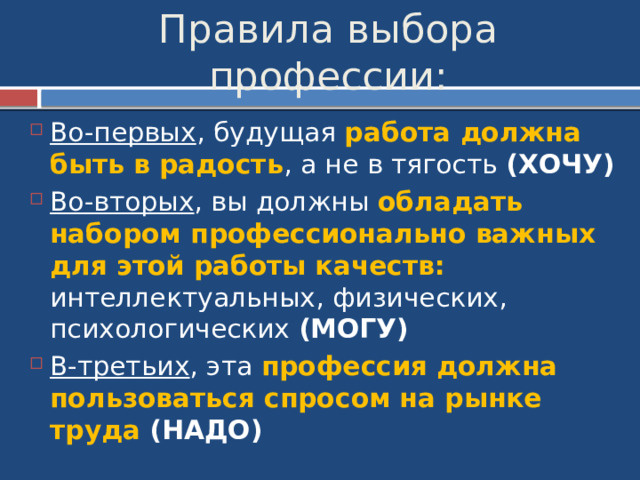 Правила выбора профессии: Во-первых , будущая работа должна быть в радость , а не в тягость (ХОЧУ) Во-вторых , вы должны обладать набором профессионально важных для этой работы качеств: интеллектуальных, физических, психологических (МОГУ) В-третьих , эта профессия должна пользоваться спросом на рынке труда (НАДО) 