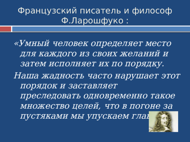Французский писатель и философ Ф.Ларошфуко : «Умный человек определяет место для каждого из своих желаний и затем исполняет их по порядку. Наша жадность часто нарушает этот порядок и заставляет преследовать одновременно такое множество целей, что в погоне за пустяками мы упускаем главное». 