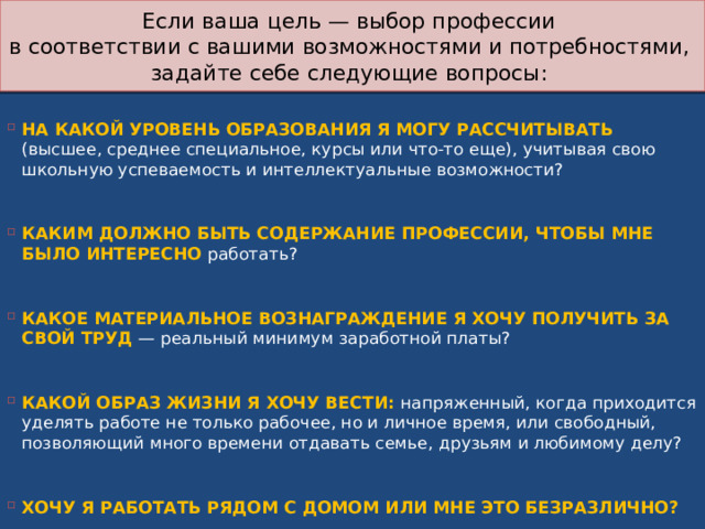 Если ваша цель — выбор профессии  в соответствии с вашими возможностями и потребностями,  задайте себе следующие вопросы: НА КАКОЙ УРОВЕНЬ ОБРАЗОВАНИЯ Я МОГУ РАССЧИТЫВАТЬ (высшее, среднее специальное, курсы или что-то еще), учитывая свою школьную успеваемость и интеллектуальные возможности?    КАКИМ ДОЛЖНО БЫТЬ СОДЕРЖАНИЕ ПРОФЕССИИ, ЧТОБЫ МНЕ БЫЛО ИНТЕРЕСНО работать?    КАКОЕ МАТЕРИАЛЬНОЕ ВОЗНАГРАЖДЕНИЕ Я ХОЧУ ПОЛУЧИТЬ ЗА СВОЙ ТРУД — реальный минимум заработной платы?    КАКОЙ ОБРАЗ ЖИЗНИ Я ХОЧУ ВЕСТИ: напряженный, когда приходится уделять работе не только рабочее, но и личное время, или свободный, позволяющий много времени отдавать семье, друзьям и любимому делу?    ХОЧУ Я РАБОТАТЬ РЯДОМ С ДОМОМ ИЛИ МНЕ ЭТО БЕЗРАЗЛИЧНО? 