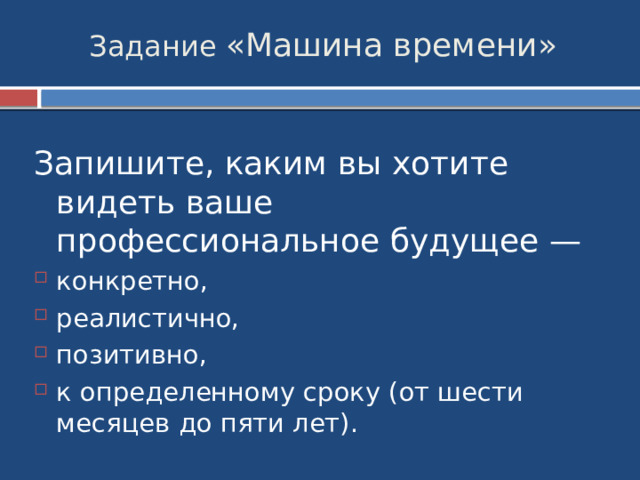 Задание «Машина времени» Запишите, каким вы хотите видеть ваше профессиональное будущее — конкретно, реалистично, позитивно, к определенному сроку (от шести месяцев до пяти лет). 