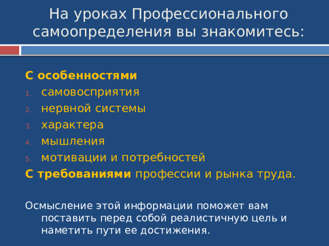 На уроках Профессионального самоопределения вы знакомитесь: С особенностями самовосприятия нервной системы характера мышления мотивации и потребностей С требованиями профессии и рынка труда. Осмысление этой информации поможет вам поставить перед собой реалистичную цель и наметить пути ее достижения. 