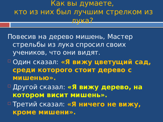 Как вы думаете,  кто из них был лучшим стрелком из лука? Повесив на дерево мишень, Мастер стрельбы из лука спросил своих учеников, что они видят. Один сказал: «Я вижу цветущий сад, среди которого стоит дерево с мишенью». Другой сказал: «Я вижу дерево, на котором висит мишень». Третий сказал: «Я ничего не вижу, кроме мишени». 