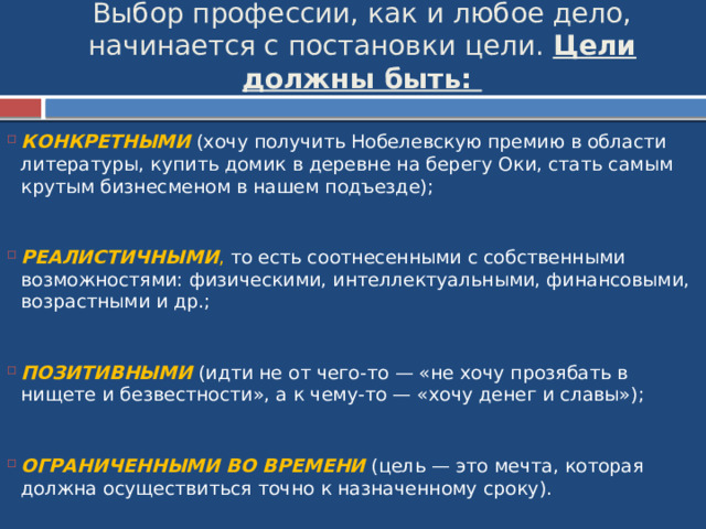 Выбор профессии, как и любое дело, начинается с постановки цели. Цели должны быть:   КОНКРЕТНЫМИ (хочу получить Нобелевскую премию в области литературы, купить домик в деревне на берегу Оки, стать самым крутым бизнесменом в нашем подъезде);    РЕАЛИСТИЧНЫМИ , то есть соотнесенными с собственными возможностями: физическими, интеллектуальными, финансовыми, возрастными и др.;    ПОЗИТИВНЫМИ (идти не от чего-то — «не хочу прозябать в нищете и безвестности», а к чему-то — «хочу денег и славы»);    ОГРАНИЧЕННЫМИ ВО ВРЕМЕНИ  (цель — это мечта, которая должна осуществиться точно к назначенному сроку). 
