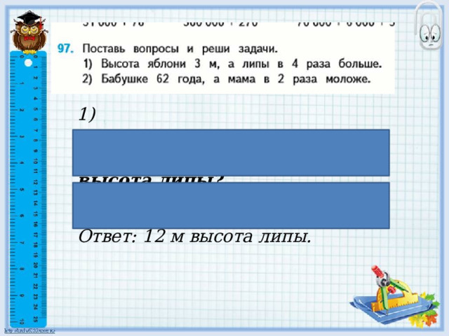 1) Высота яблони 3 м, а липы в 4 раза больше . Сколько метров высота липы? 3 ꞏ 4 = 12 (м) Ответ: 12 м высота липы. 