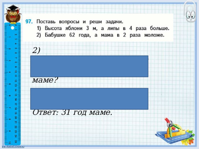 2) Бабушке 62 года, а мама в 2 раза моложе . Сколько лет маме?  62 : 2 = 31 (г.) Ответ: 31 год маме. 