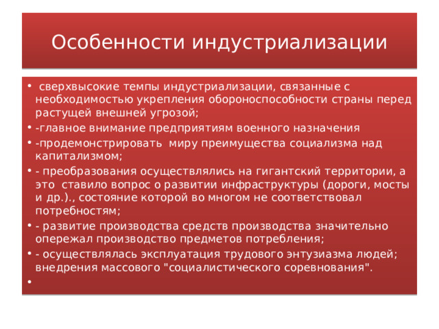 Особенности индустриализации   сверхвысокие темпы индустриализации, связанные с необходимостью укрепления обороноспособности страны перед растущей внешней угрозой; -главное внимание предприятиям военного назначения -продемонстрировать миру преимущества социализма над капитализмом; - преобразования осуществлялись на гигантский территории, а это ставило вопрос о развитии инфраструктуры (дороги, мосты и др.)., состояние которой во многом не соответствовал потребностям; - развитие производства средств производства значительно опережал производство предметов потребления; - осуществлялась эксплуатация трудового энтузиазма людей; внедрения массового 