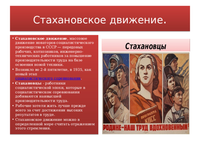 Стахановское движение . Стахановское движение , массовое движение новаторов социалистического производства в СССР — передовых рабочих, колхозников, инженерно-технических работников за повышение производительности труда на базе освоения новой техники. Возникло во 2-й пятилетке, в 1935, как новый этап  социалистического соревнования . Стахановцы  - работники социалистической эпохи, которые в социалистическом соревновании добиваются наивысшей производительности труда. Рабочие хотели жить лучше прежде всего за счет достижения высоких результатов в труде. Стахановское движение можно в определенной мере считать отражением этого стремления. 