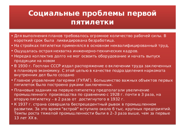 Социальные проблемы первой пятилетки Для выполнения планов требовалось огромное количество рабочей силы. В короткий срок была ликвидирована безработица. На стройках пятилетки применялся в основном неквалифицированный труд, Ощущалась острая нехватка инженерно-технических кадров. Нередко коллектив долго не мог освоить оборудование и начать выпуск продукции на новом В 1930 г. Госплан СССР издал распоряжение о включении труда заключенных в плановую экономику. С этой целью в качестве подразделения наркомата внутренних дел было создано Главное управление лагерями (ГУЛАГ). Большинство важных объектов первых пятилеток было построено руками заключенных. Плановые задания на первую пятилетку предполагали увеличение промышленного производства по сравнению с 1928 г. почти в 3 раза, на вторую пятилетку – в 2 раза от достигнутого в 1932 г. К 1937 г. страна совершила беспрецедентный рывок в промышленном развитии. За это время 