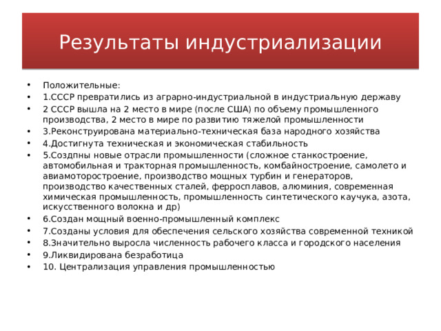 Результаты индустриализации Положительные: 1.СССР превратились из аграрно-индустриальной в индустриальную державу 2 СССР вышла на 2 место в мире (после США) по объему промышленного производства, 2 место в мире по развитию тяжелой промышленности 3.Реконструирована материально-техническая база народного хозяйства 4.Достигнута техническая и экономическая стабильность 5.Создпны новые отрасли промышленности (сложное станкостроение, автомобильная и тракторная промышленность, комбайностроение, самолето и авиамоторостроение, производство мощных турбин и генераторов, производство качественных сталей, ферросплавов, алюминия, современная химическая промышленность, промышленность синтетического каучука, азота, искусственного волокна и др) 6.Создан мощный военно-промышленный комплекс 7.Созданы условия для обеспечения сельского хозяйства современной техникой 8.Значительно выросла численность рабочего класса и городского населения 9.Ликвидирована безработица 10. Централизация управления промышленностью 