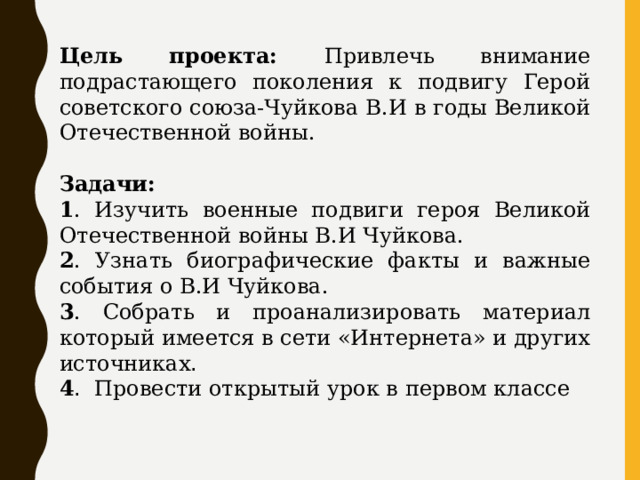 Цель проекта: Привлечь внимание подрастающего поколения к подвигу Герой советского союза-Чуйкова В.И в годы Великой Отечественной войны.  Задачи: 1 . Изучить военные подвиги героя Великой Отечественной войны В.И Чуйкова. 2 . Узнать биографические факты и важные события о В.И Чуйкова. 3 . Собрать и проанализировать материал который имеется в сети «Интернета» и других источниках .   4 . Провести открытый урок в первом классе 