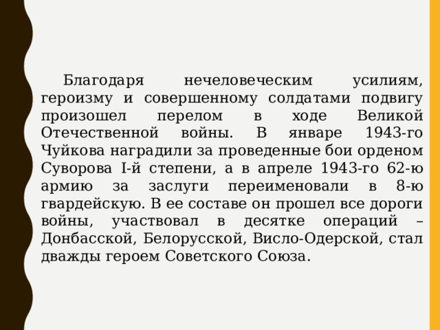  Благодаря нечеловеческим усилиям, героизму и совершенному солдатами подвигу произошел перелом в ходе Великой Отечественной войны. В январе 1943-го Чуйкова наградили за проведенные бои орденом Суворова I-й степени, а в апреле 1943-го 62-ю армию за заслуги переименовали в 8-ю гвардейскую. В ее составе он прошел все дороги войны, участвовал в десятке операций – Донбасской, Белорусской, Висло-Одерской, стал дважды героем Советского Союза. 