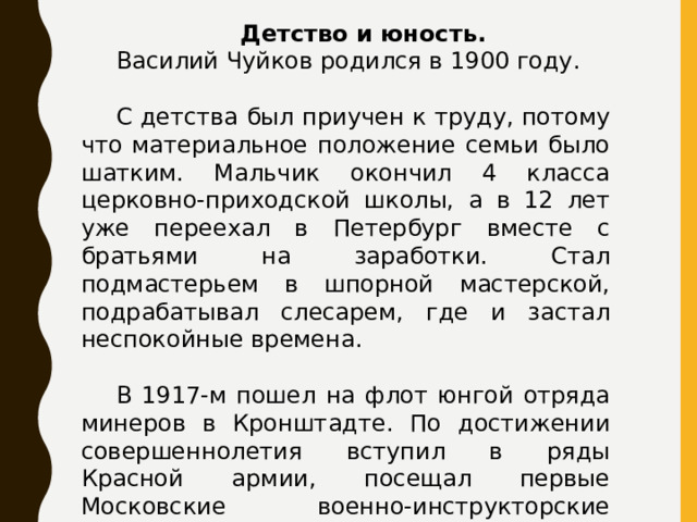 Детство и юность.   Василий Чуйков родился в 1900 году.  С детства был приучен к труду, потому что материальное положение семьи было шатким. Мальчик окончил 4 класса церковно-приходской школы, а в 12 лет уже переехал в Петербург вместе с братьями на заработки. Стал подмастерьем в шпорной мастерской, подрабатывал слесарем, где и застал неспокойные времена.  В 1917-м пошел на флот юнгой отряда минеров в Кронштадте. По достижении совершеннолетия вступил в ряды Красной армии, посещал первые Московские военно-инструкторские курсы. 