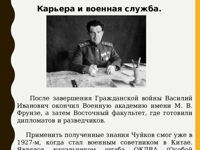Карьера и военная служба.  После завершения Гражданской войны Василий Иванович окончил Военную академию имени М. В. Фрунзе, а затем Восточный факультет, где готовили дипломатов и разведчиков.  Применить полученные знания Чуйков смог уже в 1927-м, когда стал военным советником в Китае. Являлся начальником штаба ОКДВА (Особой Краснознаменной Дальневосточной армии ). 