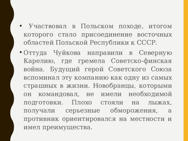  Участвовал в Польском походе, итогом которого стало присоединение восточных областей Польской Республики к СССР. Оттуда Чуйкова направили в Северную Карелию, где гремела Советско-финская война. Будущий герой Советского Союза вспоминал эту компанию как одну из самых страшных в жизни. Новобранцы, которыми он командовал, не имели необходимой подготовки. Плохо стояли на лыжах, получали серьезные обморожения, а противник ориентировался на местности и имел преимущества. 