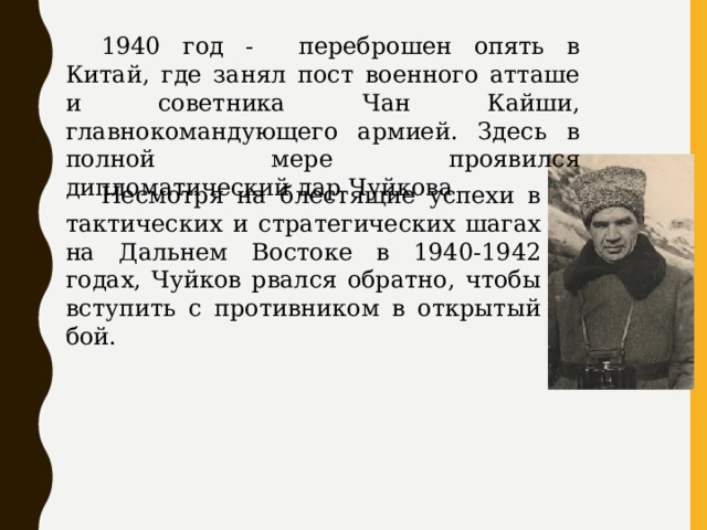  1940 год - переброшен опять в Китай, где занял пост военного атташе и советника Чан Кайши, главнокомандующего армией. Здесь в полной мере проявился дипломатический дар Чуйкова  Несмотря на блестящие успехи в тактических и стратегических шагах на Дальнем Востоке в 1940-1942 годах, Чуйков рвался обратно, чтобы вступить с противником в открытый бой. 