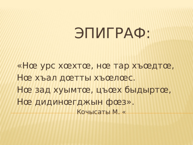  Эпиграф: «Нœ урс хœхтœ, нœ тар хъœдтœ, Нœ хъал дœтты хъœлœс. Нœ зад хуымтœ, цъœх быдыртœ, Нœ дидинœгджын фœз».  Кочысаты М. « 