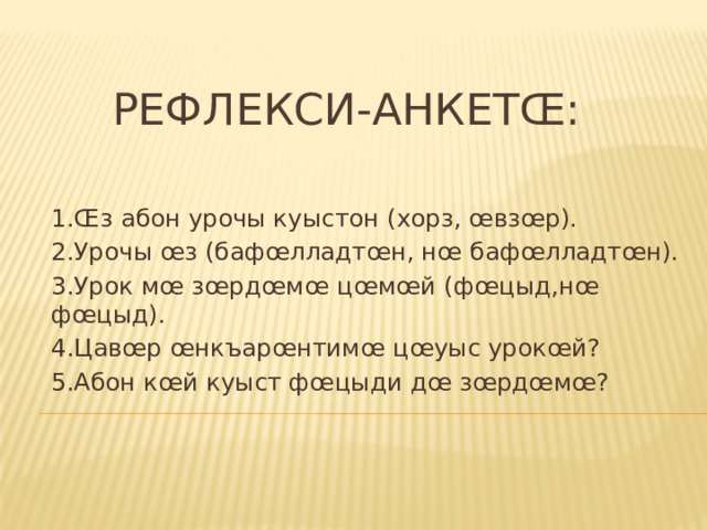  Рефлекси-анкетœ: 1.Œз абон урочы куыстон (хорз, œвзœр). 2.Урочы œз (бафœлладтœн, нœ бафœлладтœн). 3.Урок мœ зœрдœмœ цœмœй (фœцыд,нœ фœцыд). 4.Цавœр œнкъарœнтимœ цœуыс урокœй? 5.Абон кœй куыст фœцыди дœ зœрдœмœ? 