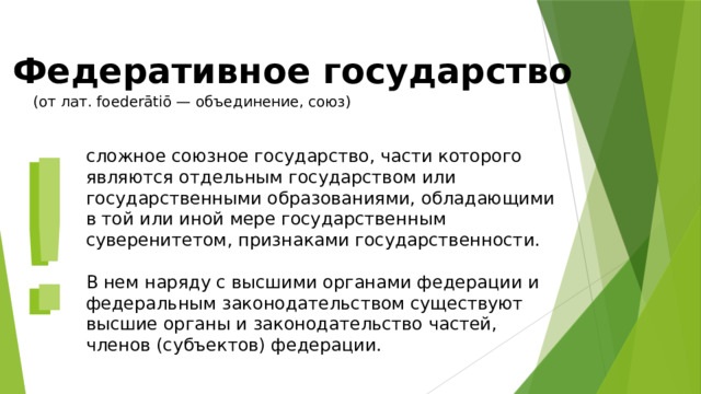 Федеративное государство (от лат. foederātiō — объединение, союз) ! ! сложное союзное государство, части которого являются отдельным государством или государственными образованиями, обладающими в той или иной мере государственным суверенитетом, признаками государственности.  В нем наряду с высшими органами федерации и федеральным законодательством существуют высшие органы и законодательство частей, членов (субъектов) федерации. 