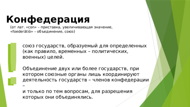 Конфедерация (от лат. «con» – приставка, увеличивающая значение, «foederātiō» – объединение, союз) ! ! союз государств, образуемый для определенных (как правило, временных – политических, военных) целей .   Объединение двух или более государств, при котором союзные органы лишь координируют деятельность государств – членов конфедерации – и только по тем вопросам, для разрешения которых они объединялись. 