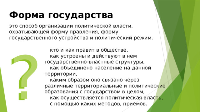Форма государства   это способ организации политической власти, охватывающей форму правления, форму государственного устройства и политический режим. ? ? кто и как правит в обществе, как устроены и действуют в нем государственно-властные структуры, как объединено население на данной территории, каким образом оно связано через различные территориальные и политические образования с государством в целом, как осуществляется политическая власть, с помощью каких методов, приемов. 