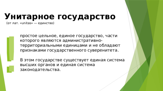 Унитарное государство (от лат. «unitas» — единство) ! ! простое цельное, единое государство, части которого являются административно-территориальными единицами и не обладают признаками государственного суверенитета .   В этом государстве существует единая система высших органов и единая система законодательства. 
