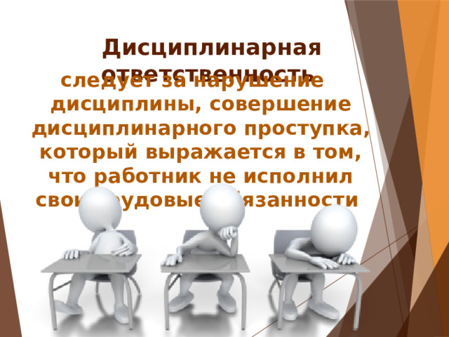 Дисциплинарная ответственность следует за нарушение дисциплины, совершение дисциплинарного проступка, который выражается в том, что работник не исполнил свои трудовые обязанности 