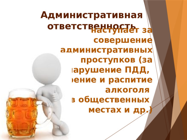 Административная ответственность наступает за совершение административных проступков (за нарушение ПДД, курение и распитие алкоголя в общественных местах и др.) 