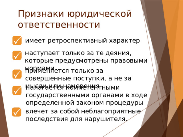 Признаки юридической ответственности  имеет ретроспективный характер наступает только за те деяния, которые предусмотрены правовыми нормами применяется только за совершенные поступки, а не за мысли или намерения налагается компетентными государственными органами в ходе определенной законом процедуры влечет за собой неблагоприятные последствия для нарушителя.   