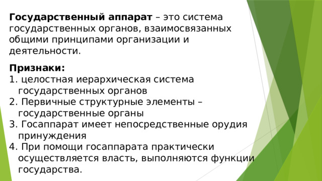 Государственный аппарат  – это система государственных органов, взаимосвязанных общими принципами организации и деятельности. Признаки:  целостная иерархическая система государственных органов  Первичные структурные элементы – государственные органы  Госаппарат имеет непосредственные орудия принуждения  При помощи госаппарата практически осуществляется власть, выполняются функции государства.  