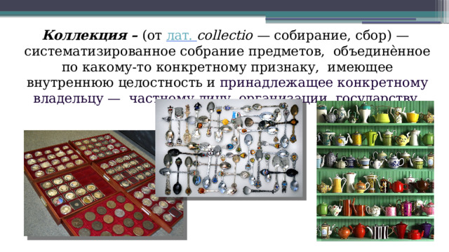 Коллекция  – (от лат.  collectio  —  собирание,  сбор) —  систематизированное  собрание  предметов,  объединѐнное по какому-то конкретному признаку,  имеющее  внутреннюю  целостность и принадлежащее конкретному владельцу —  частному  лицу,  организации,  государству. 