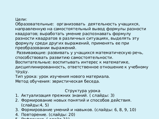  Цели:   Образовательные: организовать деятельность учащихся, направленную на самостоятельный вывод формулы разности квадратов; выработать умение распознавать формулу разности квадратов в различных ситуациях, выделять эту формулу среди других выражений, применять ее при преобразовании выражений.  Развивающие: развивать у учащихся математическую речь, способствовать развитию самостоятельности.   Воспитательные: воспитывать интерес к математике, дисциплинированность, ответственное отношение к учебному труду.  Тип урока: урок изучения нового материала. Метод обучения: эвристическая беседа. Структура урока Актуализация прежних знаний. ( слайды: 3) Формирование новых понятий и способов действия. (слайды:4, 5) Формирование умений и навыков. (слайды: 6, 8, 9, 10) Повторение. (слайды: 20) Рефлексия. ( слайд 21) Домашнее задание. (слайд 22) 