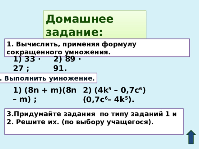 Домашнее задание: 1. Вычислить, применяя формулу сокращенного умножения. 1) 33 · 27 ; 2) 89 · 91. 2. Выполнить умножение. 1) (8n + m)(8n – m) ; 2) (4k 5 – 0,7c 6 )(0,7c 6 – 4k 5 ).  3.Придумайте задания по типу заданий 1 и 2. Решите их. (по выбору учащегося).  