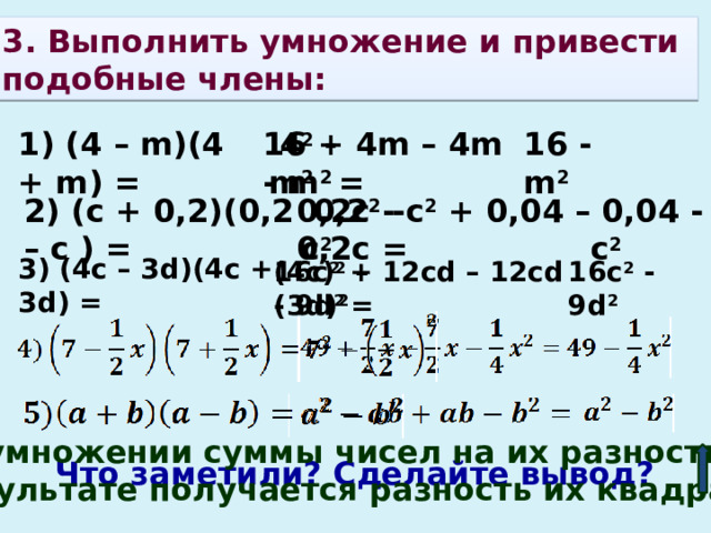 3. Выполнить умножение и привести подобные члены:    1) (4 – m)(4 + m) =  4 2  - m 2 16 - m 2 16 + 4m – 4m - m 2 =  0,04 - с 2 0,2с - с 2 + 0,04 – 0,2с =  0,2 2 - с 2 2) (c + 0,2)(0,2 – с ) = 3) (4с – 3d)(4c + 3d) = (4c) 2 – (3d) 2 16c 2 + 12cd – 12cd - 9d 2 = 16c 2 - 9d 2 При умножении суммы чисел на их разность в результате получается разность их квадратов. Что заметили? Сделайте вывод? 
