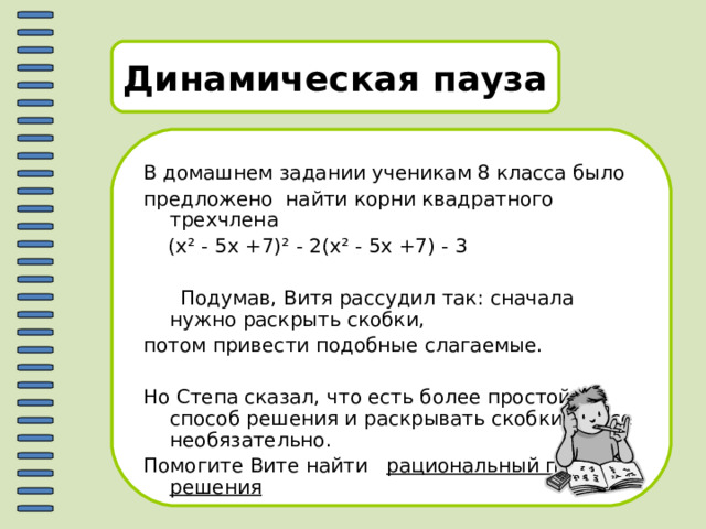 Динамическая пауза В домашнем задании ученикам 8 класса было предложено найти корни квадратного трехчлена  (х ² - 5х +7) ² - 2(х ² - 5х +7) - 3  Подумав, Витя рассудил так: сначала нужно раскрыть скобки, потом привести подобные слагаемые. Но Степа сказал, что есть более простой способ решения и раскрывать скобки вовсе необязательно. Помогите Вите найти рациональный путь решения 