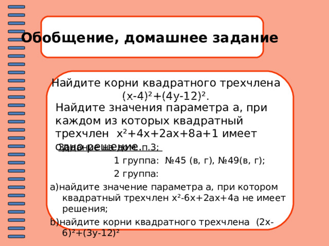 Обобщение, домашнее задание Найдите корни квадратного трехчлена ( x-4 )² +(4y-12)² . Найдите значения параметра a , при каждом из которых квадратный трехчлен x²+ 4 x + 2ax+8a+1 имеет одно решение.  Задание на дом: п.3;   1 группа:  №45 (в, г), №49(в, г);  2 группа: a) найдите значение параметра а, при котором квадратный трехчлен x²-6x+2ax+4a не имеет решения; b) найдите корни квадратного трехчлена (2x-6)²+(3y-12)² 