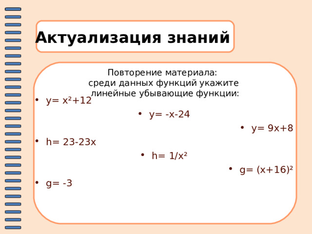 Актуализация знаний Повторение материала: среди данных функций укажите  линейные убывающие функции:   y= x²+12 y= -x-24 y= 9x+8 h= 23-23x h= 1/x² g= (x+16)² g= -3  