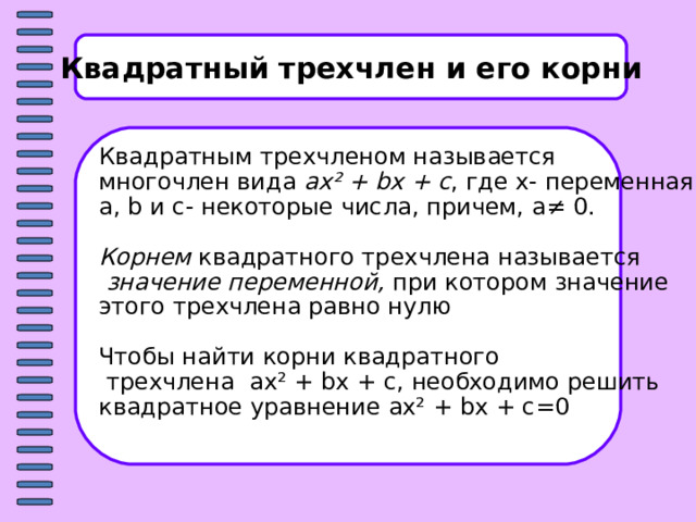 Квадратный трехчлен и его корни Квадратным трехчленом называется многочлен вида ax² +  bx  +  c , где x- переменная, a, b и c - некоторые числа, причем, a≠ 0 . Корнем квадратного трехчлена называется  значение переменной, при котором значение этого трехчлена равно нулю Чтобы найти корни квадратного  трехчлена ax² +  bx  +  c , необходимо решить квадратное уравнение ax² +  bx  +  c =0 