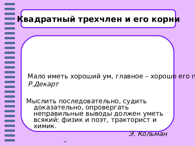 Квадратный трехчлен и его корни Мало иметь хороший ум, главное – хорошо его применять.  Р.Декарт  Мыслить последовательно, судить доказательно, опровергать неправильные выводы должен уметь всякий: физик и поэт, тракторист и химик.  Э. Кольман 