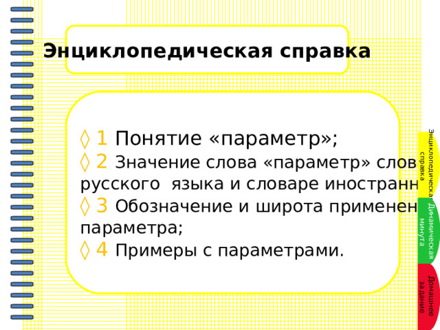 Энциклопедическая справка ◊ 1 Понятие «параметр»; ◊ 2 Значение слова «параметр» словарях русского языка и словаре иностранных слов; ◊ 3 Обозначение и широта применения параметра; ◊ 4 Примеры с параметрами. Энциклопедическая  справка Динамическая  минута Домашнее задание 