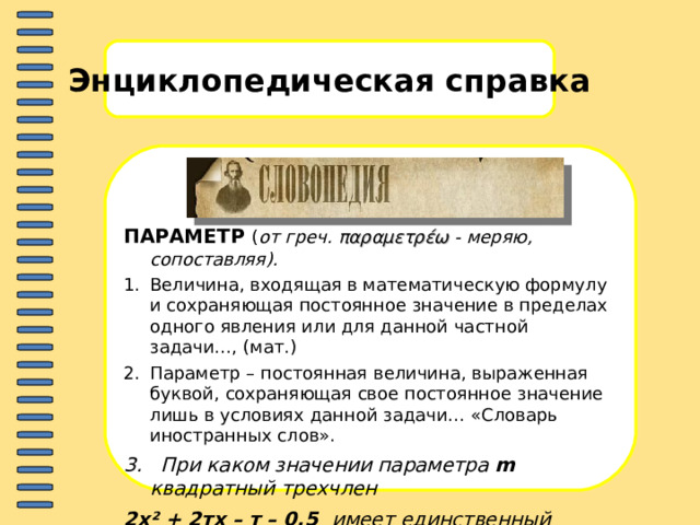 Энциклопедическая справка ПАРАМЕТР  ( от греч. παραμετρέω - меряю, c опоставляя).  Величина, входящая в математическую формулу и сохраняющая постоянное значение в пределах одного явления или для данной частной задачи…, (мат.) Параметр – постоянная величина, выраженная буквой, сохраняющая свое постоянное значение лишь в условиях данной задачи… «Словарь иностранных слов». 3. При каком значении параметра m квадратный трехчлен 2х ² + 2тх – т – 0,5 имеет единственный корень? Найдите этот корень.  