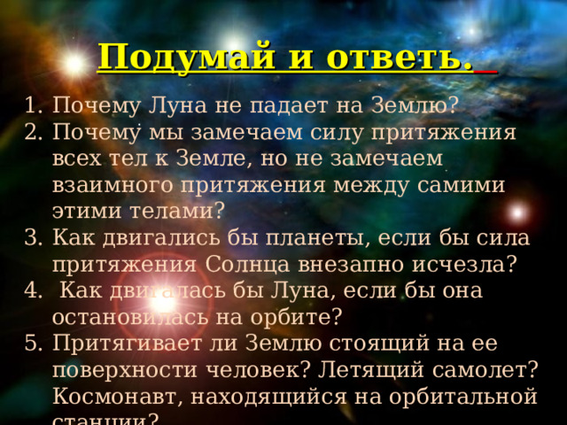 Подумай и ответь.    Почему Луна не падает на Землю? Почему мы замечаем силу притяжения всех тел к Земле, но не замечаем взаимного притяжения между самими этими телами? Как двигались бы планеты, если бы сила притяжения Солнца внезапно исчезла?  Как двигалась бы Луна, если бы она остановилась на орбите? Притягивает ли Землю стоящий на ее поверхности человек? Летящий самолет? Космонавт, находящийся на орбитальной станции? :   