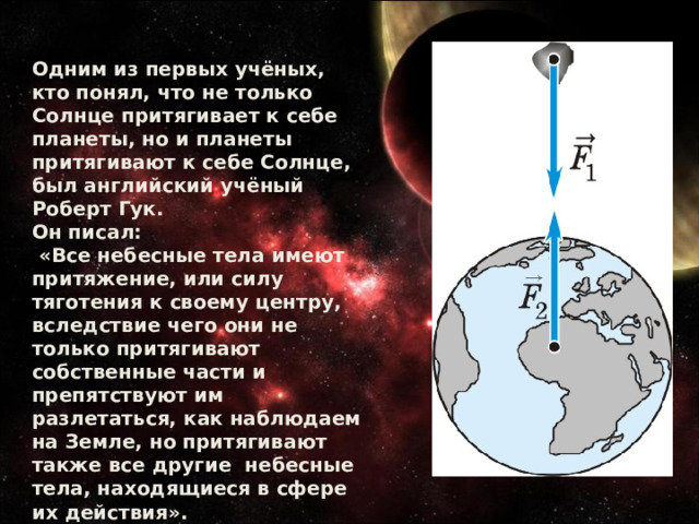 Одним из первых учёных, кто понял, что не только Солнце притягивает к себе планеты, но и планеты притягивают к себе Солнце, был английский учёный Роберт Гук. Он писал:  «Все небесные тела имеют притяжение, или силу тяготения к своему центру, вследствие чего они не только притягивают собственные части и препятствуют им разлетаться, как наблюдаем на Земле, но притягивают также все другие небесные тела, находящиеся в сфере их действия». 