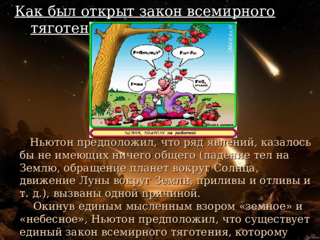 Как был открыт закон всемирного тяготения.  Ньютон предположил, что ряд явлений, казалось бы не имеющих ничего общего (падение тел на Землю, обращение планет вокруг Солнца, движение Луны вокруг Земли, приливы и отливы и т. д.), вызваны одной причиной.  Окинув единым мысленным взором «земное» и «небесное», Ньютон предположил, что существует единый закон всемирного тяготения, которому подвластны все тела во Вселенной — от яблок до планет! 