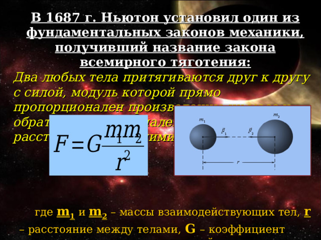 В 1687 г. Ньютон установил один из фундаментальных законов механики, получивший название закона всемирного тяготения: Два любых тела притягиваются друг к другу с силой, модуль которой прямо пропорционален произведению их масс и обратно пропорционален квадрату расстояния между ними,  где m 1 и m 2 – массы взаимодействующих тел, r  – расстояние между телами, G  – коэффициент пропорциональности, одинаковый для всех тел в природе и называемый постоянной всемирного тяготения или гравитационной постоянной.  где m 1 и m 2 – массы взаимодействующих тел, r  – расстояние между телами, G  – коэффициент пропорциональности, одинаковый для всех тел в природе и называемый постоянной всемирного тяготения или гравитационной постоянной.  