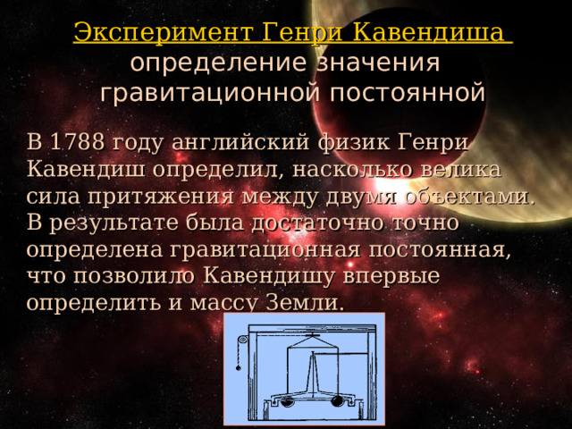 Эксперимент Генри Кавендиша определение значения гравитационной постоянной В 1788 году английский физик Генри Кавендиш определил, насколько велика сила притяжения между двумя объектами. В результате была достаточно точно определена гравитационная постоянная, что позволило Кавендишу впервые определить и массу Земли. 