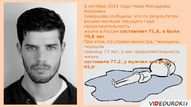 В октябре 2014 года глава Минздрава Вероника Скворцова сообщила, что по результатам восьми месяцев текущего года продолжительность жизни в России составляет 71,6, а была 70,8 лет . При этом, по словам министра, 