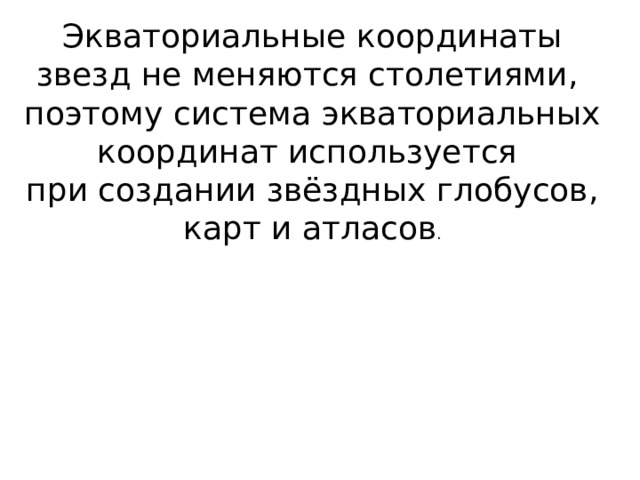 Экваториальные координаты звезд не меняются столетиями, поэтому система экваториальных координат используется при создании звёздных глобусов, карт и атласов . 