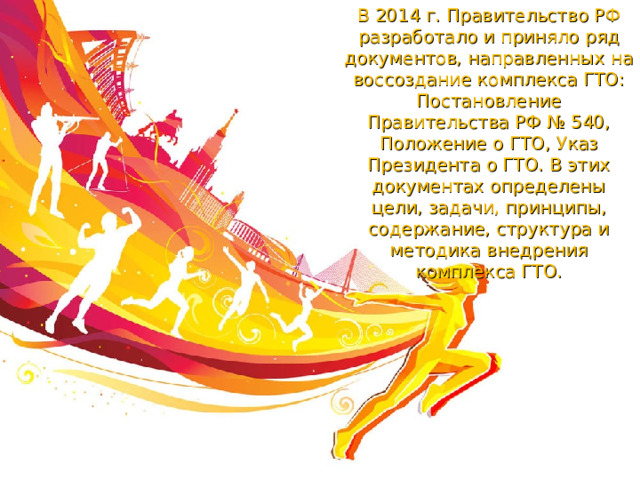 В 2014 г. Правительство РФ разработало и приняло ряд документов, направленных на воссоздание комплекса ГТО: Постановление Правительства РФ № 540, Положение о ГТО, Указ Президента о ГТО. В этих документах определены цели, задачи, принципы, содержание, структура и методика внедрения комплекса ГТО. 